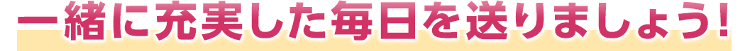 一緒に充実した毎日を送りましょう！