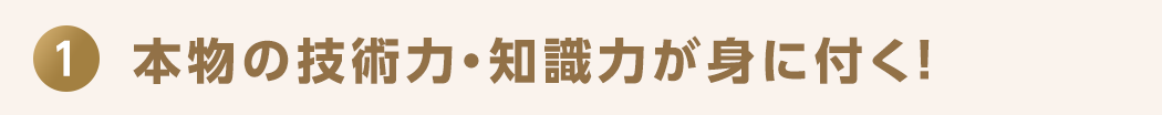 1 本物の技術力・知識力が身に付く！