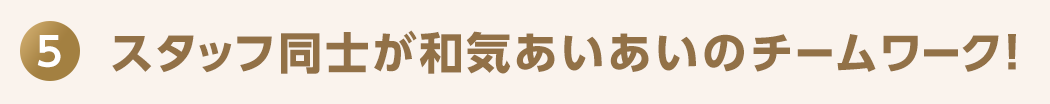 5 スタッフ同士が和気あいあいのチームワーク！